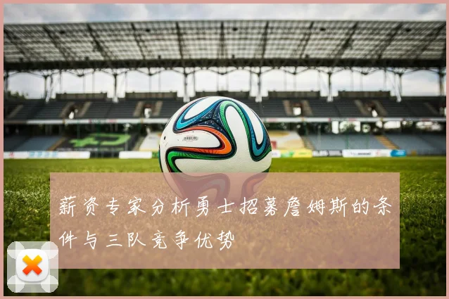 薪资专家分析勇士招募詹姆斯的条件与三队竞争优势