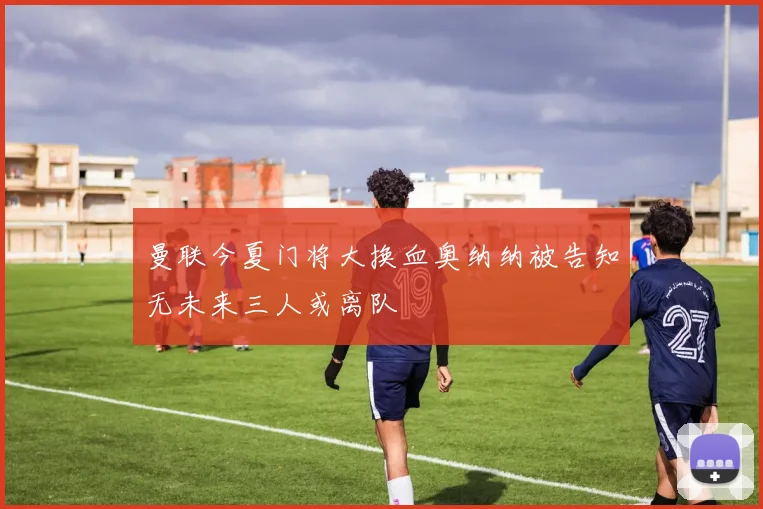 曼联今夏门将大换血奥纳纳被告知无未来三人或离队