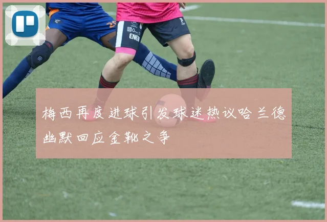 梅西再度进球引发球迷热议哈兰德幽默回应金靴之争