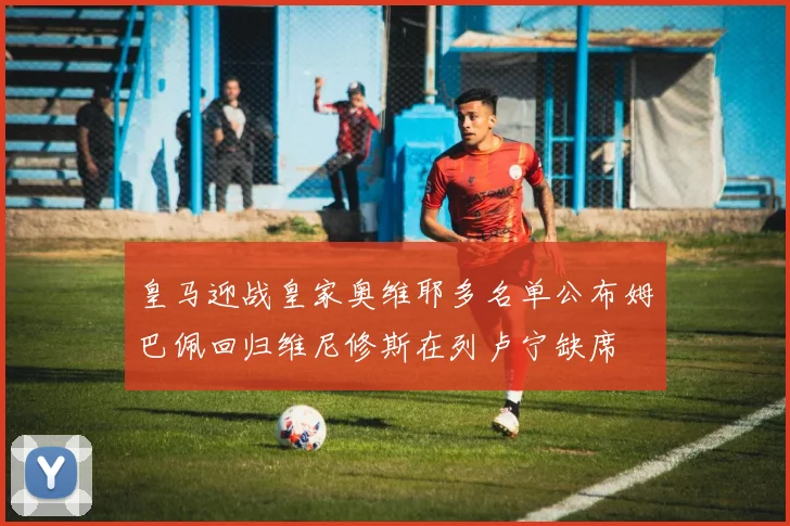 皇马迎战皇家奥维耶多名单公布姆巴佩回归维尼修斯在列卢宁缺席