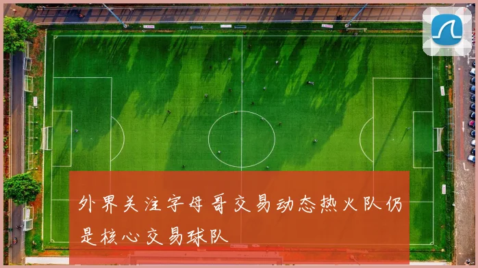 外界关注字母哥交易动态热火队仍是核心交易球队