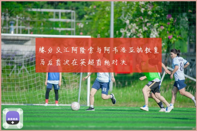 缘分交汇阿隆索与阿韦洛亚执教皇马后首次在英超首轮对决