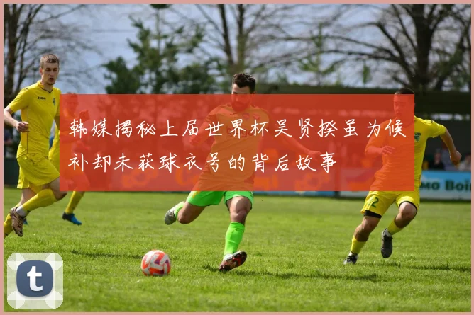 韩媒揭秘上届世界杯吴贤揆虽为候补却未获球衣号的背后故事