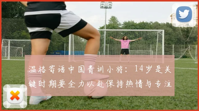 温格寄语中国青训小将：14岁是关键时期要全力以赴保持热情与专注