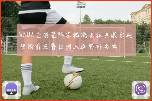 WNBA全明星阵容揭晓克拉克威尔逊领衔首发普拉姆入选替补名单