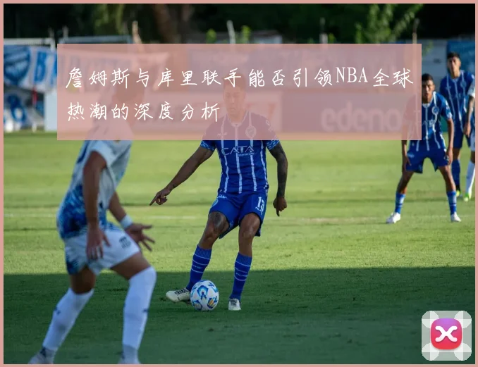 詹姆斯与库里联手能否引领NBA全球热潮的深度分析